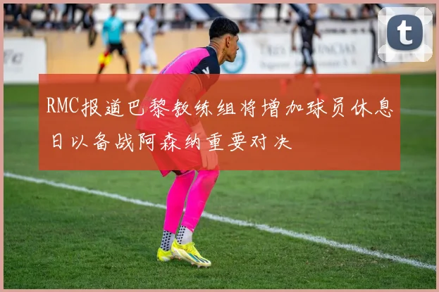 RMC报道巴黎教练组将增加球员休息日以备战阿森纳重要对决