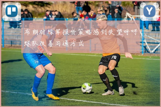 布朗对绿军报价策略感到失望呼吁球队改善沟通方式
