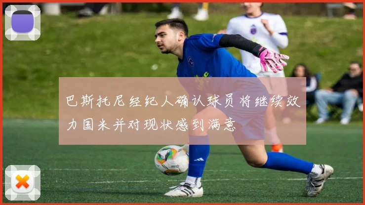 巴斯托尼经纪人确认球员将继续效力国米并对现状感到满意