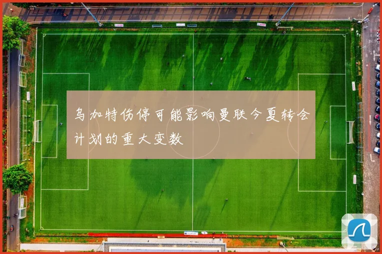 乌加特伤停可能影响曼联今夏转会计划的重大变数