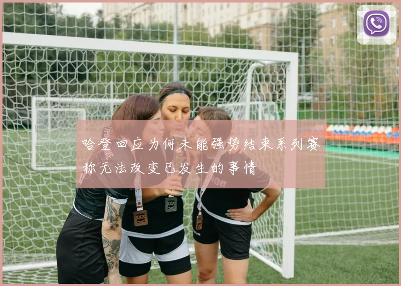 哈登回应为何未能强势结束系列赛称无法改变已发生的事情