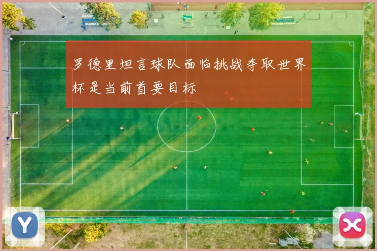 罗德里坦言球队面临挑战夺取世界杯是当前首要目标