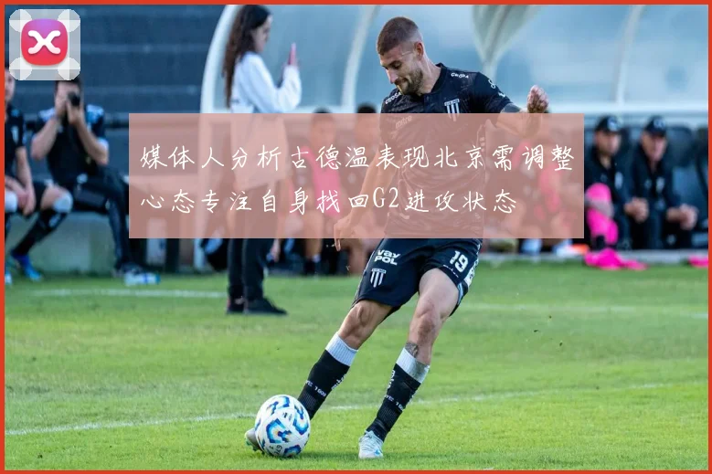 媒体人分析古德温表现北京需调整心态专注自身找回G2进攻状态