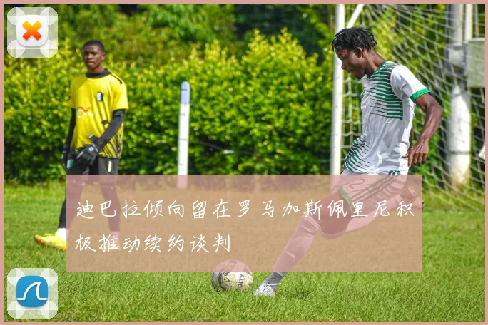 迪巴拉倾向留在罗马加斯佩里尼积极推动续约谈判