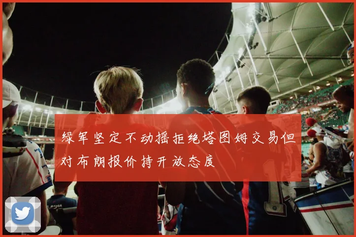 绿军坚定不动摇拒绝塔图姆交易但对布朗报价持开放态度