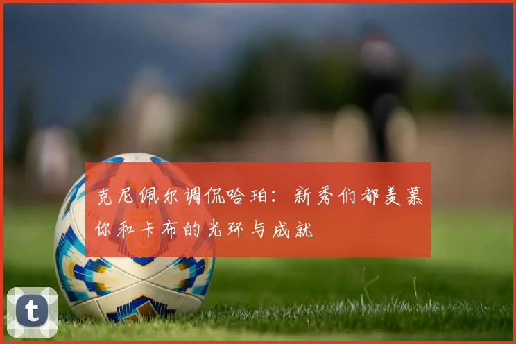 克尼佩尔调侃哈珀：新秀们都羡慕你和卡布的光环与成就