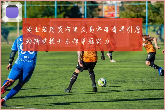 骑士若用莫布里交易字母哥再引詹姆斯将提升东部争冠实力