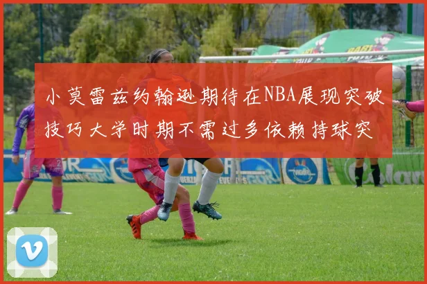 小莫雷兹约翰逊期待在NBA展现突破技巧大学时期不需过多依赖持球突破