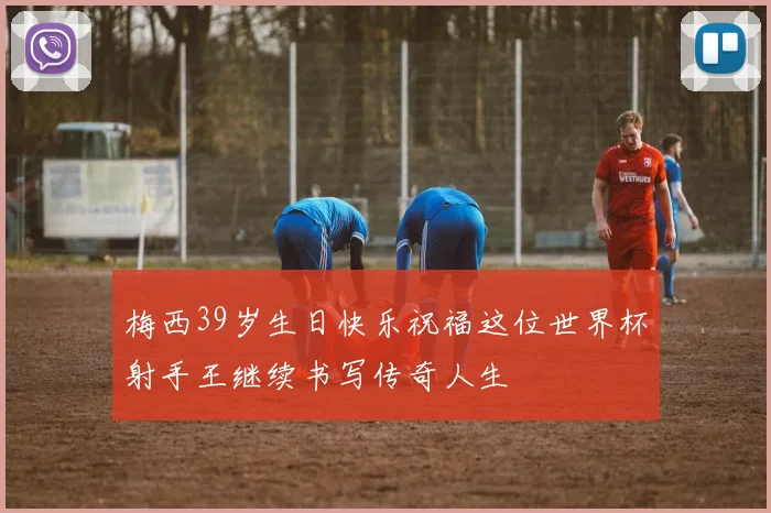 梅西39岁生日快乐祝福这位世界杯射手王继续书写传奇人生