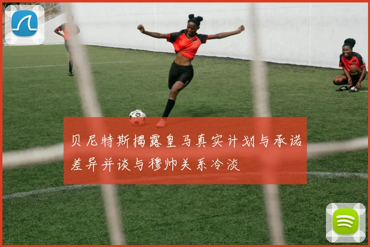 贝尼特斯揭露皇马真实计划与承诺差异并谈与穆帅关系冷淡
